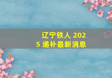 辽宁铁人 2025 递补最新消息